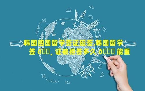 韩国回国留学签证延签,韩国留学签 🌸 证被拒签多久 💐 能重签